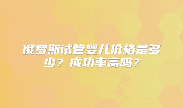 俄罗斯试管婴儿价格是多少?成功率高吗?