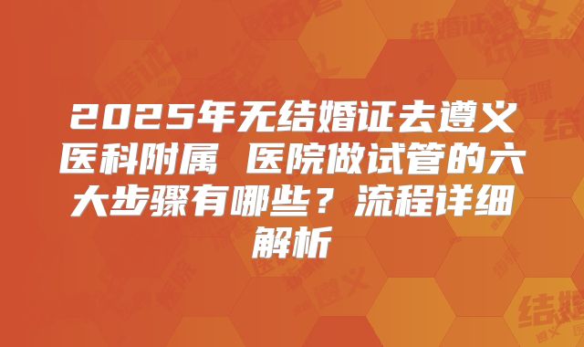 2025年无结婚证去遵义医科附属 医院做试管的六大步骤有哪些?流程详细解析