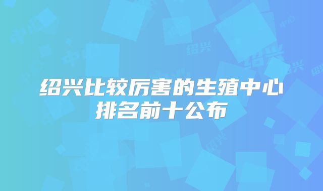 绍兴比较厉害的生殖中心排名前十公布