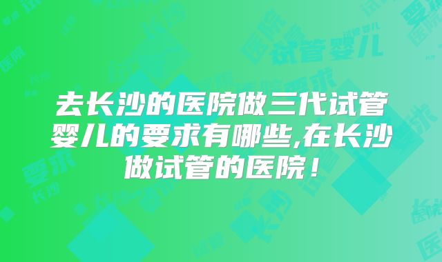 去长沙的医院做三代试管婴儿的要求有哪些,在长沙做试管的医院！