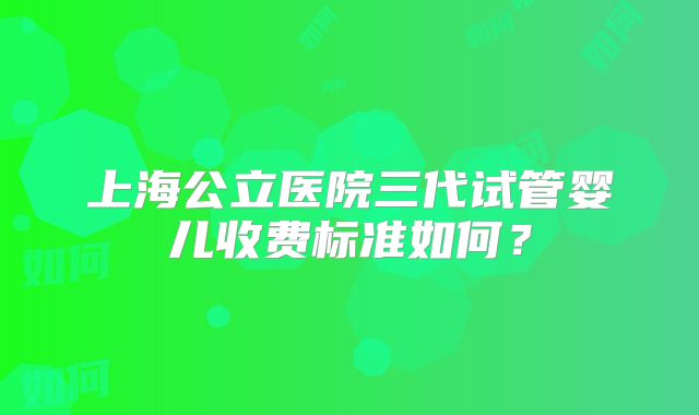 上海公立医院三代试管婴儿收费标准如何？