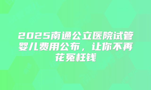 2025南通公立医院试管婴儿费用公布，让你不再花冤枉钱