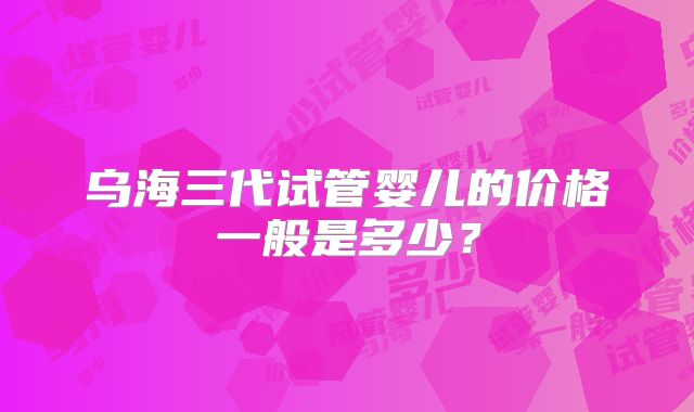 乌海三代试管婴儿的价格一般是多少？
