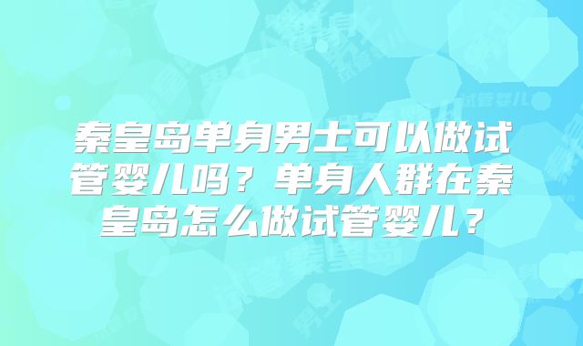 秦皇岛单身男士可以做试管婴儿吗?单身人群在秦皇岛怎么做试管婴儿?