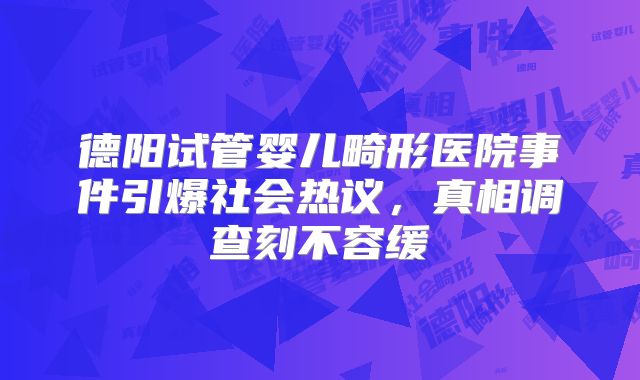 德阳试管婴儿畸形医院事件引爆社会热议，真相调查刻不容缓