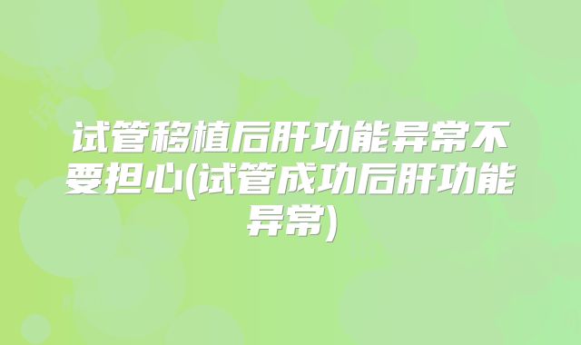 试管移植后肝功能异常不要担心(试管成功后肝功能异常)