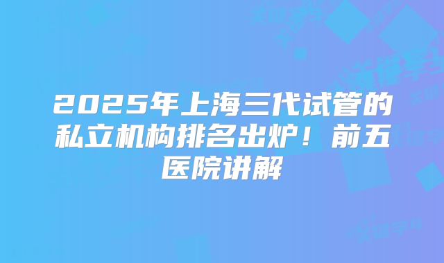 2025年上海三代试管的私立机构排名出炉!前五医院讲解