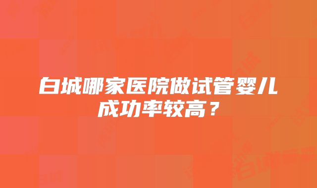 白城哪家医院做试管婴儿成功率较高?