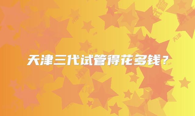 天津三代试管得花多钱？