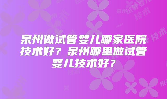 泉州做试管婴儿哪家医院技术好？泉州哪里做试管婴儿技术好？