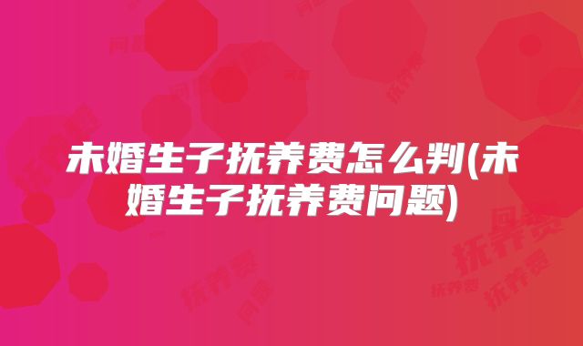 未婚生子抚养费怎么判(未婚生子抚养费问题)