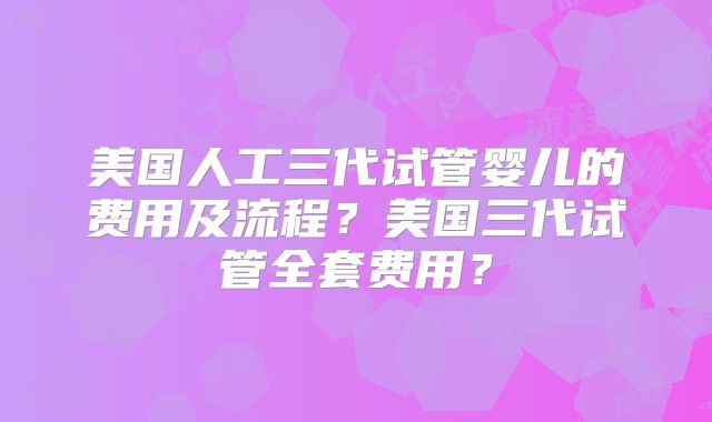 美国人工三代试管婴儿的费用及流程？美国三代试管全套费用？