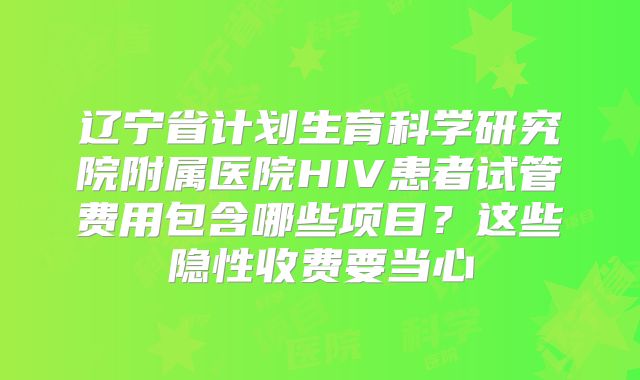 辽宁省计划生育科学研究院附属医院HIV患者试管费用包含哪些项目?这些隐性收费要当心