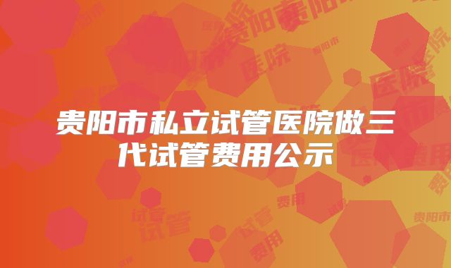 贵阳市私立试管医院做三代试管费用公示