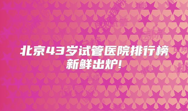北京43岁试管医院排行榜新鲜出炉!
