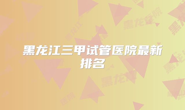 黑龙江三甲试管医院最新排名