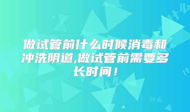 做试管前什么时候消毒和冲洗阴道,做试管前需要多长时间！