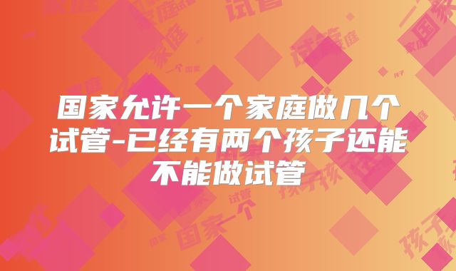 国家允许一个家庭做几个试管-已经有两个孩子还能不能做试管