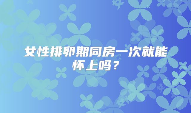 女性排卵期同房一次就能怀上吗？