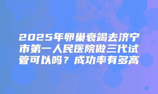 2025年卵巢衰竭去济宁市第一人民医院做三代试管可以吗？成功率有多高