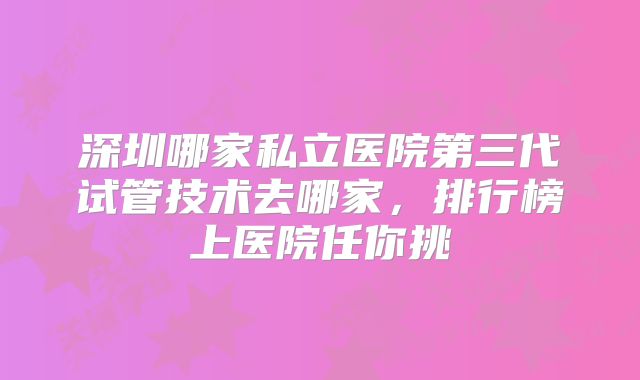 深圳哪家私立医院第三代试管技术去哪家,排行榜上医院任你挑