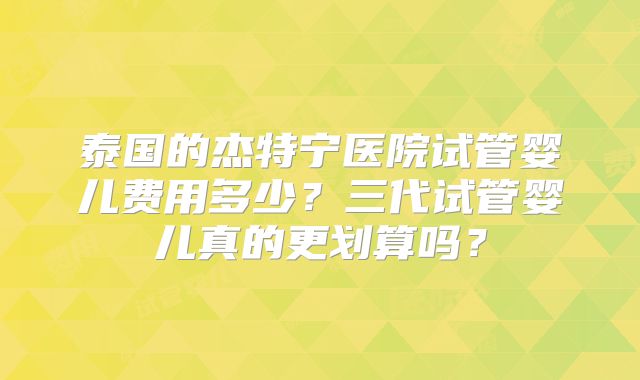 泰国的杰特宁医院试管婴儿费用多少？三代试管婴儿真的更划算吗？