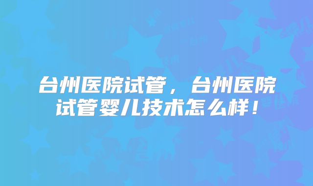 台州医院试管，台州医院试管婴儿技术怎么样！