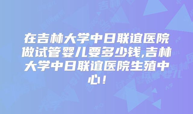 在吉林大学中日联谊医院做试管婴儿要多少钱,吉林大学中日联谊医院生殖中心！