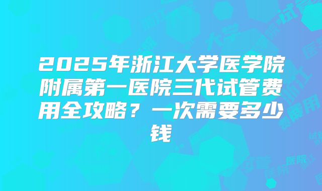2025年浙江大学医学院附属第一医院三代试管费用全攻略？一次需要多少钱