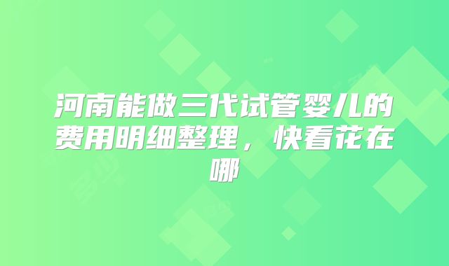 河南能做三代试管婴儿的费用明细整理,快看花在哪