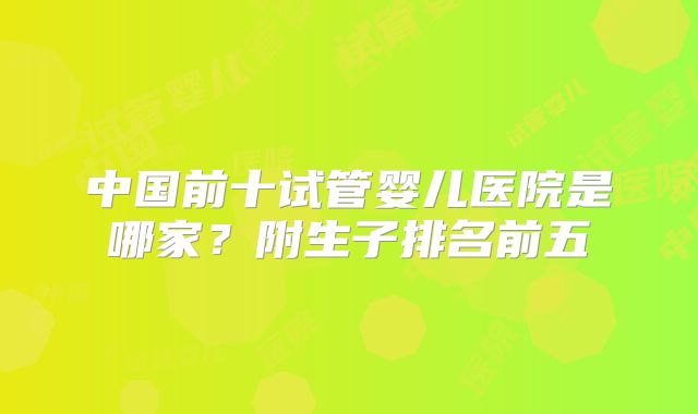 中国前十试管婴儿医院是哪家?附生子排名前五