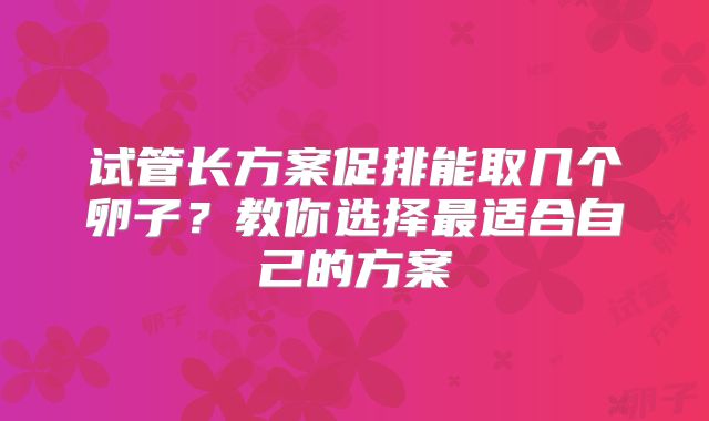试管长方案促排能取几个卵子？教你选择最适合自己的方案
