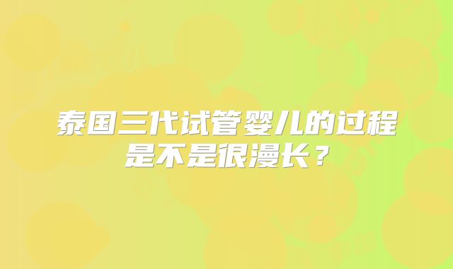 泰国三代试管婴儿的过程是不是很漫长？