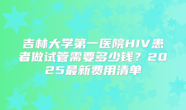 吉林大学第一医院HIV患者做试管需要多少钱?2025最新费用清单