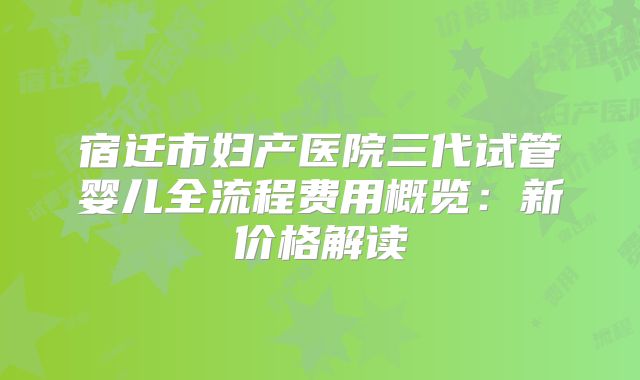 宿迁市妇产医院三代试管婴儿全流程费用概览：新价格解读