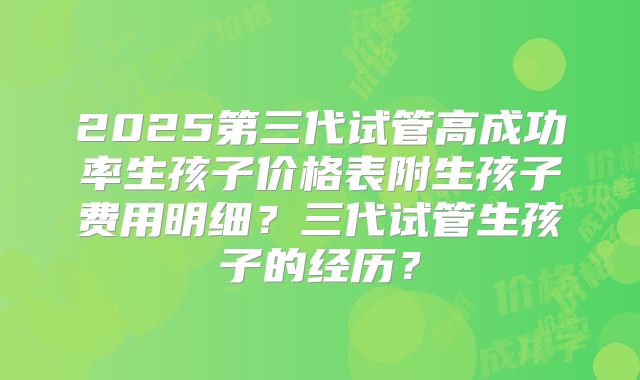 2025第三代试管高成功率生孩子价格表附生孩子费用明细？三代试管生孩子的经历？