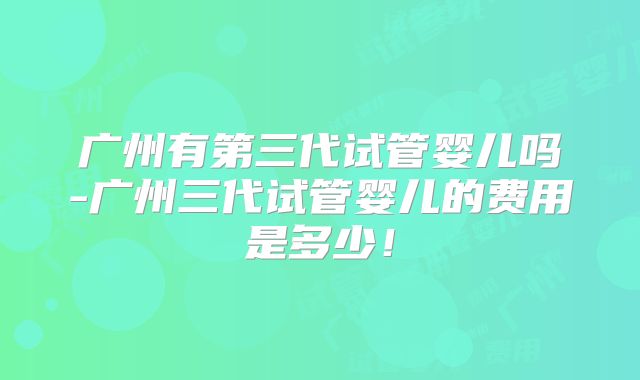 广州有第三代试管婴儿吗-广州三代试管婴儿的费用是多少！