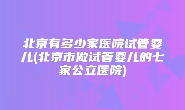 北京有多少家医院试管婴儿(北京市做试管婴儿的七家公立医院)
