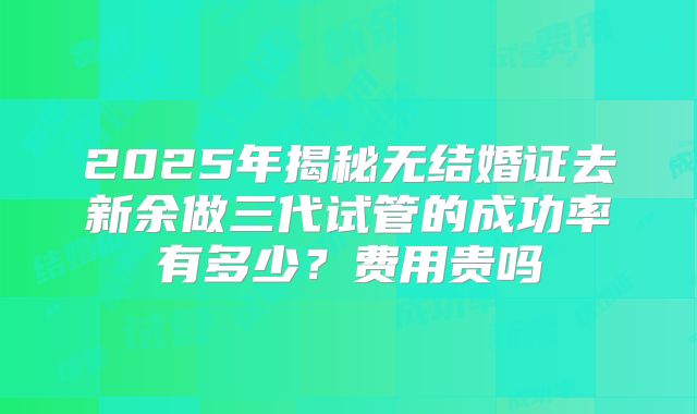 2025年揭秘无结婚证去新余做三代试管的成功率有多少?费用贵吗