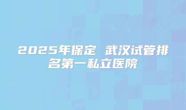 2025年保定 武汉试管排名第一私立医院