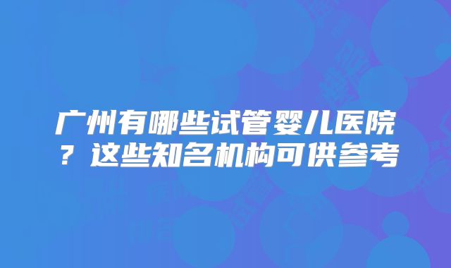 广州有哪些试管婴儿医院？这些知名机构可供参考