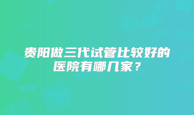 贵阳做三代试管比较好的医院有哪几家？