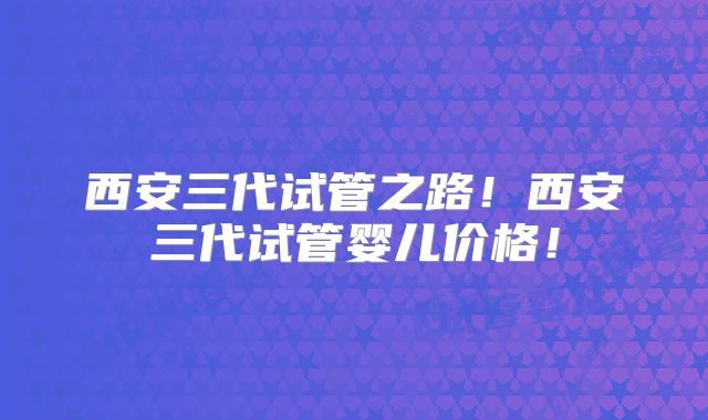 西安三代试管之路！西安三代试管婴儿价格！