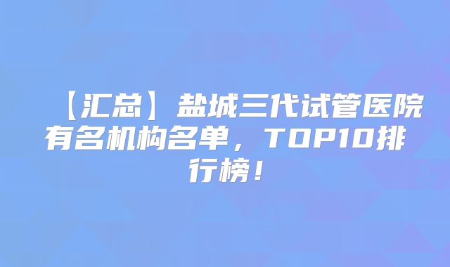 【汇总】盐城三代试管医院有名机构名单，TOP10排行榜！