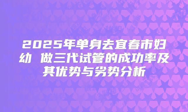 2025年单身去宜春市妇幼 做三代试管的成功率及其优势与劣势分析