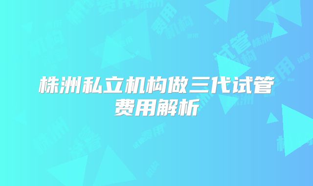 株洲私立机构做三代试管费用解析