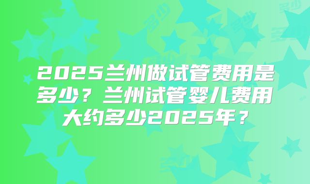 2025兰州做试管费用是多少?兰州试管婴儿费用大约多少2025年?