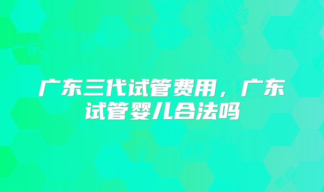 广东三代试管费用,广东试管婴儿合法吗