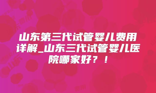山东第三代试管婴儿费用详解_山东三代试管婴儿医院哪家好？！