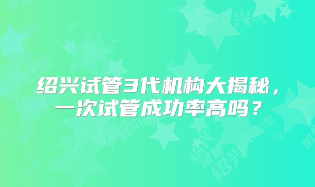 绍兴试管3代机构大揭秘，一次试管成功率高吗？